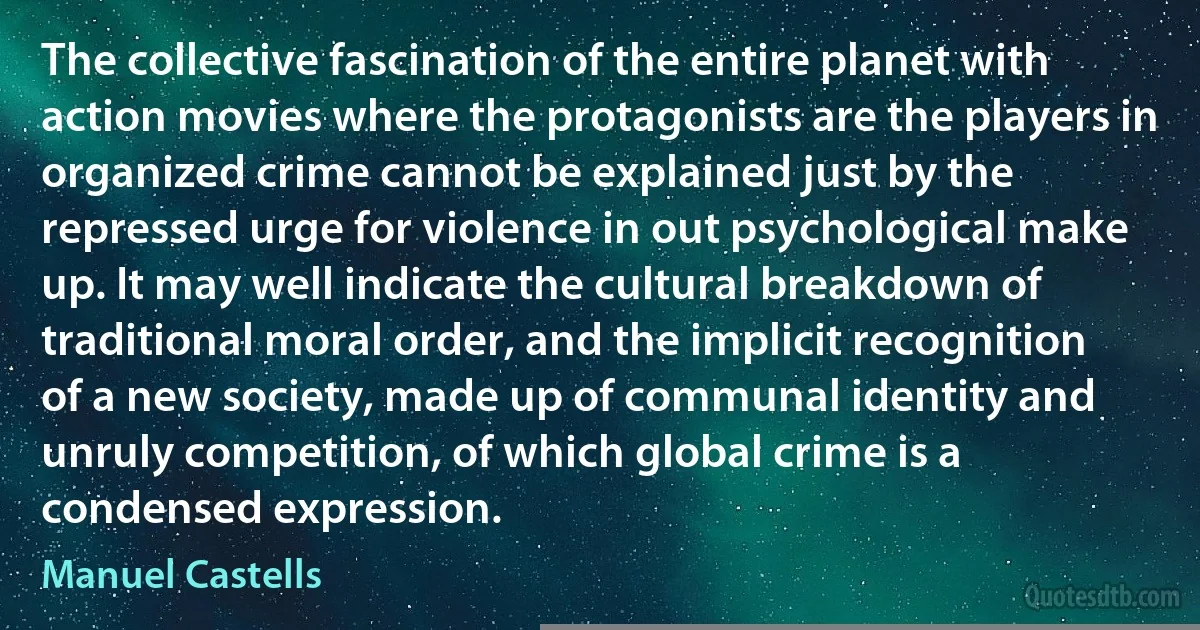 The collective fascination of the entire planet with action movies where the protagonists are the players in organized crime cannot be explained just by the repressed urge for violence in out psychological make up. It may well indicate the cultural breakdown of traditional moral order, and the implicit recognition of a new society, made up of communal identity and unruly competition, of which global crime is a condensed expression. (Manuel Castells)