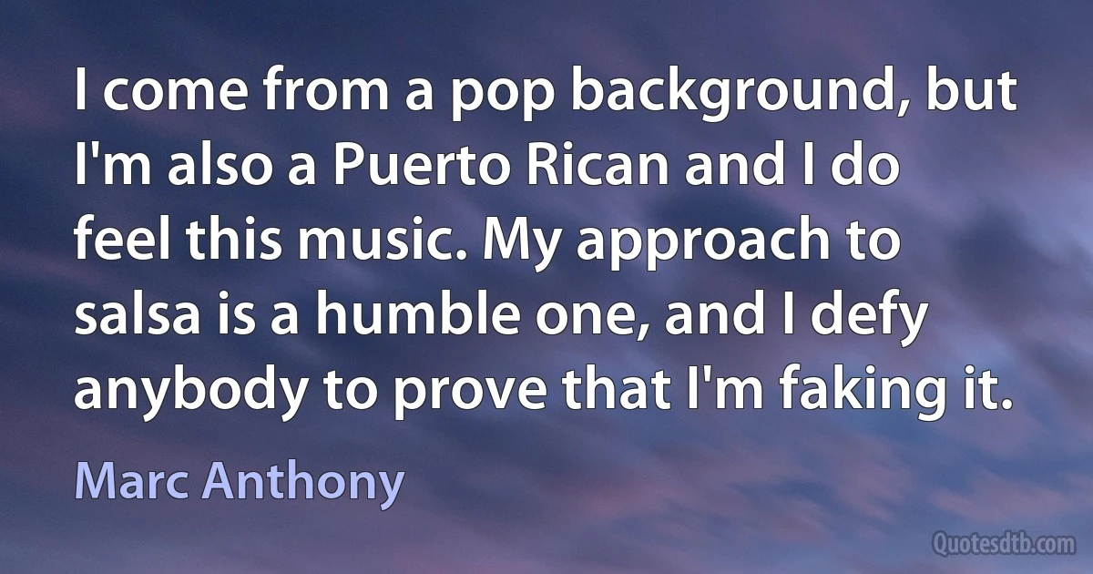 I come from a pop background, but I'm also a Puerto Rican and I do feel this music. My approach to salsa is a humble one, and I defy anybody to prove that I'm faking it. (Marc Anthony)