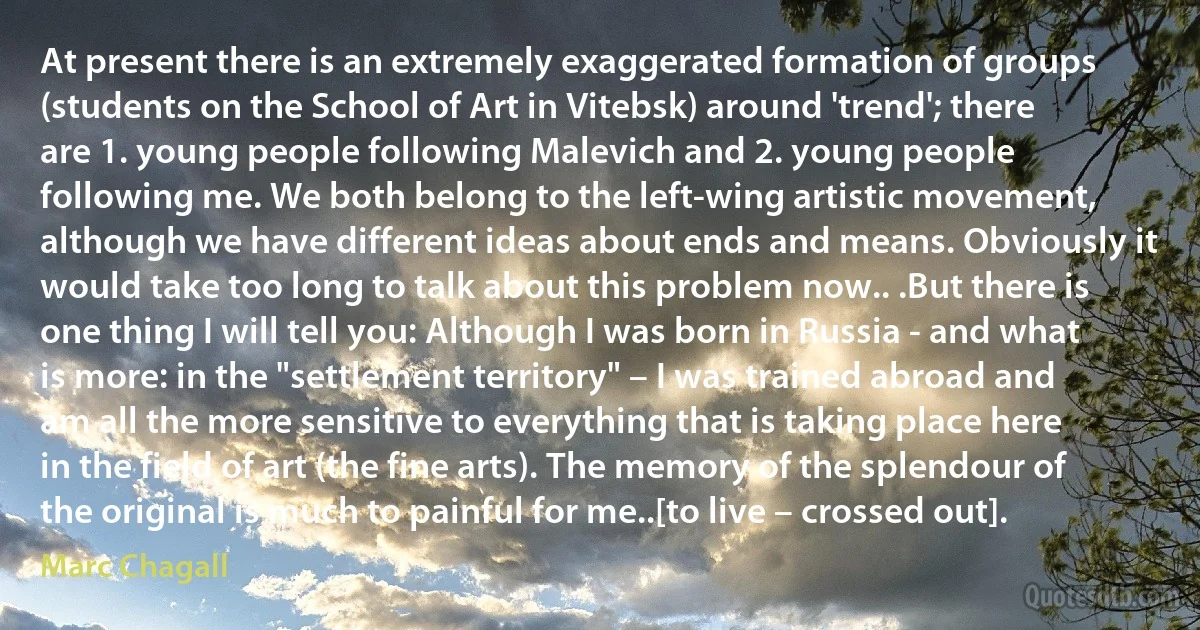 At present there is an extremely exaggerated formation of groups (students on the School of Art in Vitebsk) around 'trend'; there are 1. young people following Malevich and 2. young people following me. We both belong to the left-wing artistic movement, although we have different ideas about ends and means. Obviously it would take too long to talk about this problem now.. .But there is one thing I will tell you: Although I was born in Russia - and what is more: in the "settlement territory" – I was trained abroad and am all the more sensitive to everything that is taking place here in the field of art (the fine arts). The memory of the splendour of the original is much to painful for me..[to live – crossed out]. (Marc Chagall)