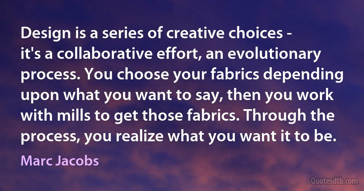 Design is a series of creative choices - it's a collaborative effort, an evolutionary process. You choose your fabrics depending upon what you want to say, then you work with mills to get those fabrics. Through the process, you realize what you want it to be. (Marc Jacobs)