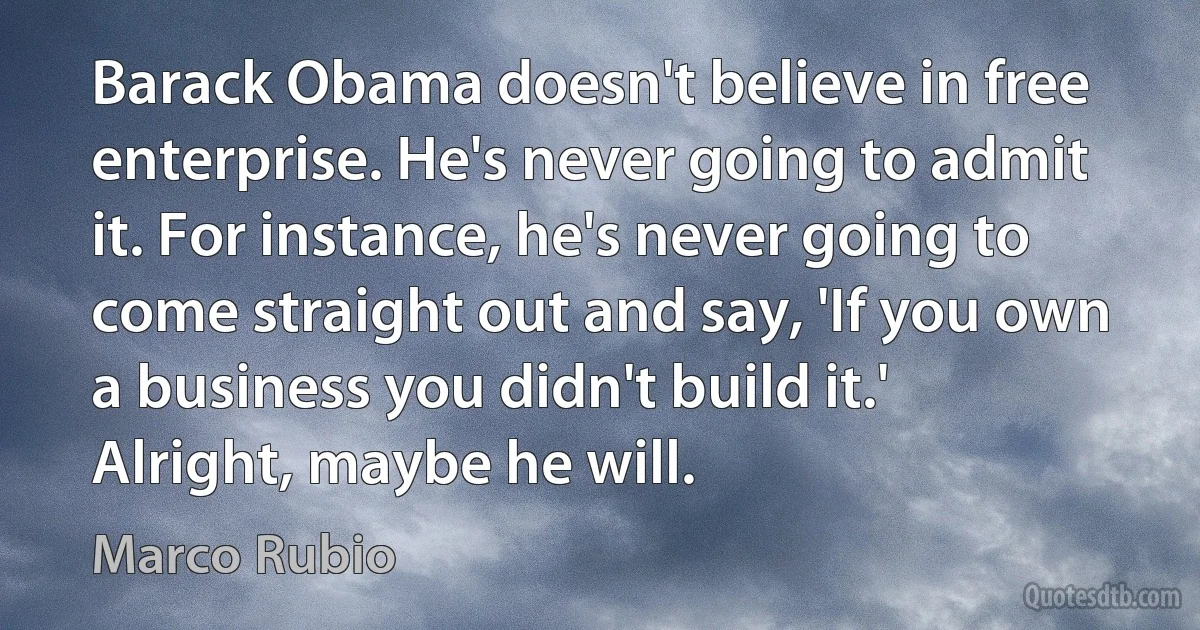 Barack Obama doesn't believe in free enterprise. He's never going to admit it. For instance, he's never going to come straight out and say, 'If you own a business you didn't build it.' Alright, maybe he will. (Marco Rubio)