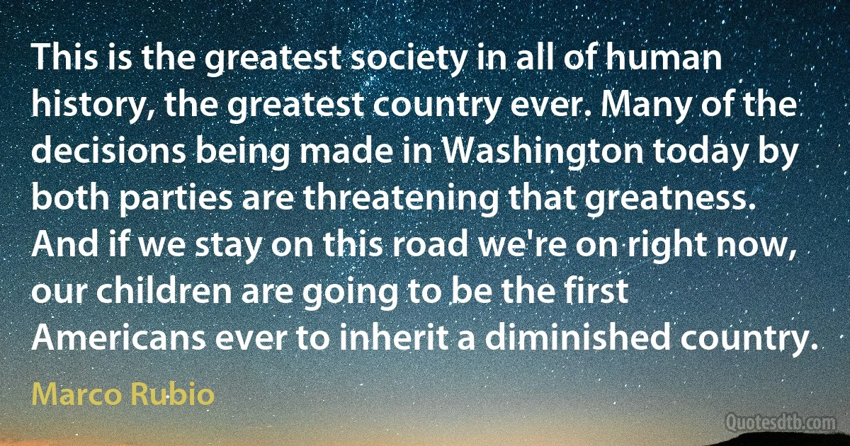 This is the greatest society in all of human history, the greatest country ever. Many of the decisions being made in Washington today by both parties are threatening that greatness. And if we stay on this road we're on right now, our children are going to be the first Americans ever to inherit a diminished country. (Marco Rubio)