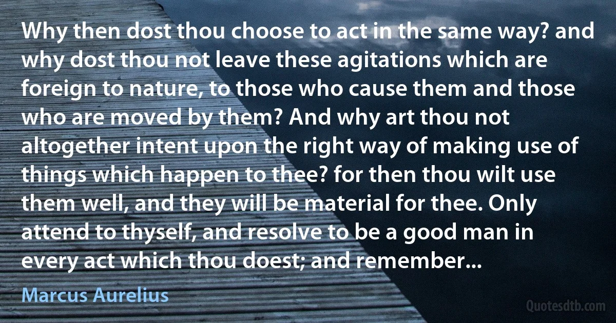 Why then dost thou choose to act in the same way? and why dost thou not leave these agitations which are foreign to nature, to those who cause them and those who are moved by them? And why art thou not altogether intent upon the right way of making use of things which happen to thee? for then thou wilt use them well, and they will be material for thee. Only attend to thyself, and resolve to be a good man in every act which thou doest; and remember... (Marcus Aurelius)