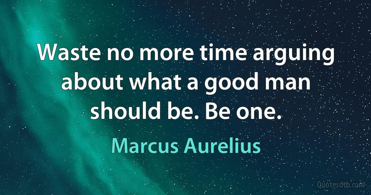 Waste no more time arguing about what a good man should be. Be one. (Marcus Aurelius)