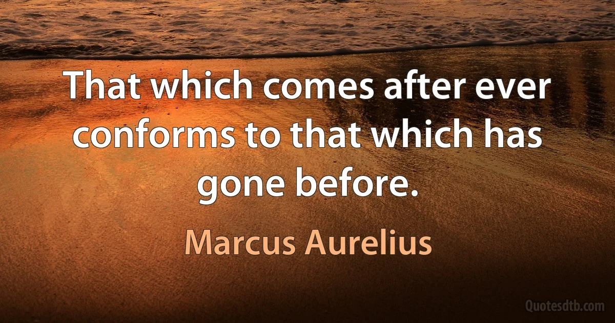 That which comes after ever conforms to that which has gone before. (Marcus Aurelius)