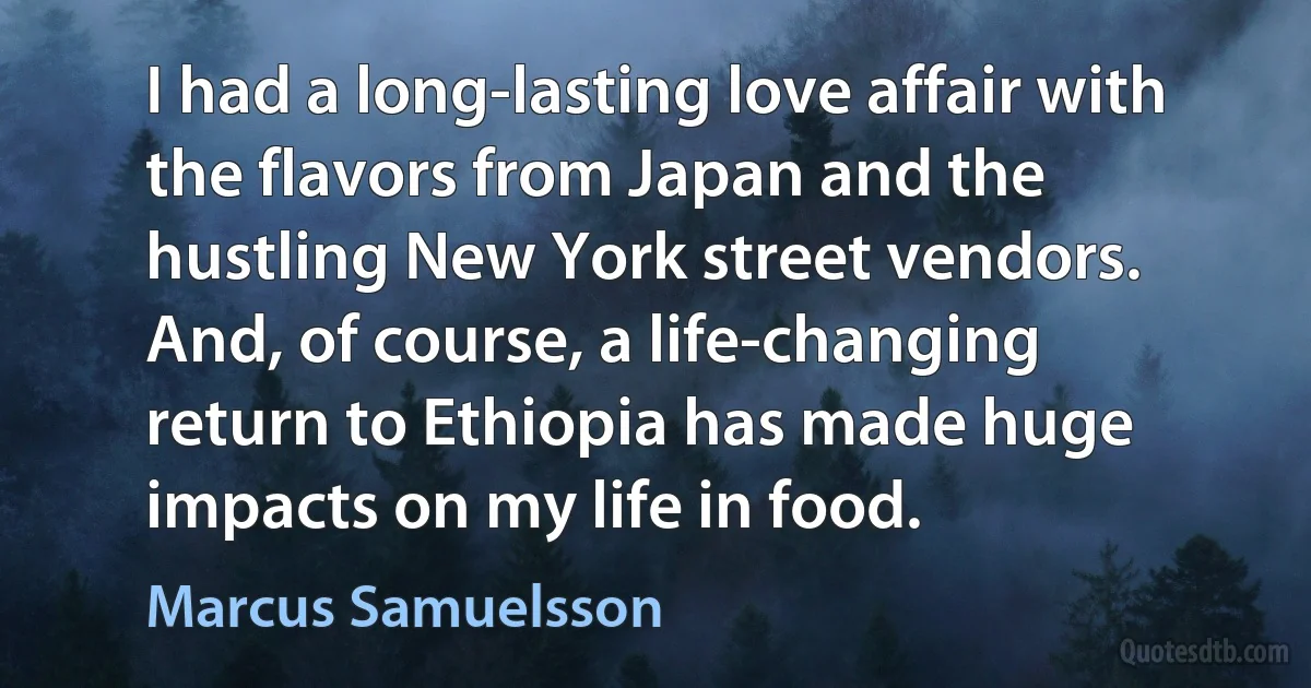 I had a long-lasting love affair with the flavors from Japan and the hustling New York street vendors. And, of course, a life-changing return to Ethiopia has made huge impacts on my life in food. (Marcus Samuelsson)