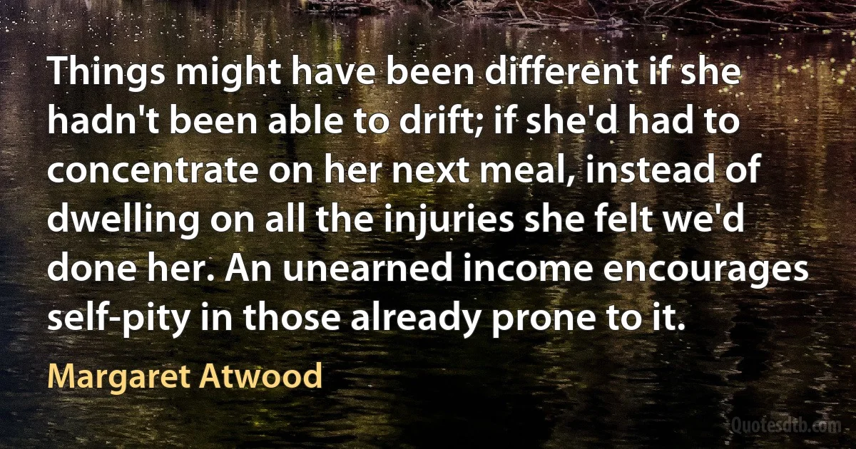 Things might have been different if she hadn't been able to drift; if she'd had to concentrate on her next meal, instead of dwelling on all the injuries she felt we'd done her. An unearned income encourages self-pity in those already prone to it. (Margaret Atwood)