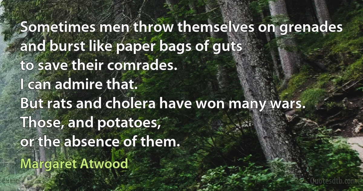 Sometimes men throw themselves on grenades
and burst like paper bags of guts
to save their comrades.
I can admire that.
But rats and cholera have won many wars.
Those, and potatoes,
or the absence of them. (Margaret Atwood)