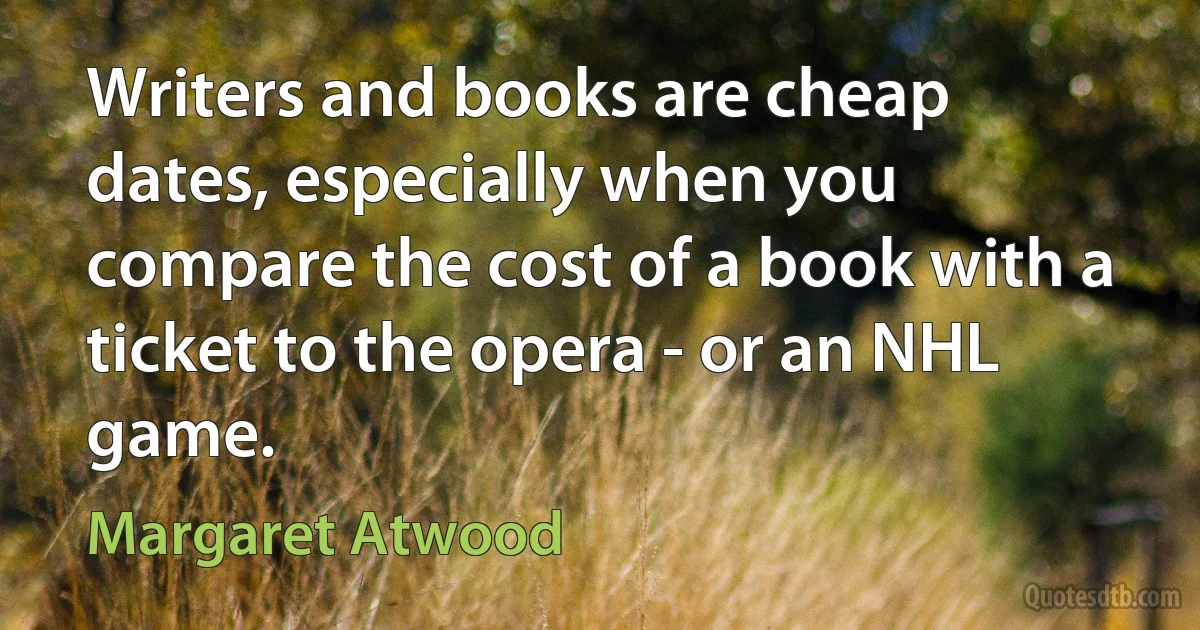 Writers and books are cheap dates, especially when you compare the cost of a book with a ticket to the opera - or an NHL game. (Margaret Atwood)