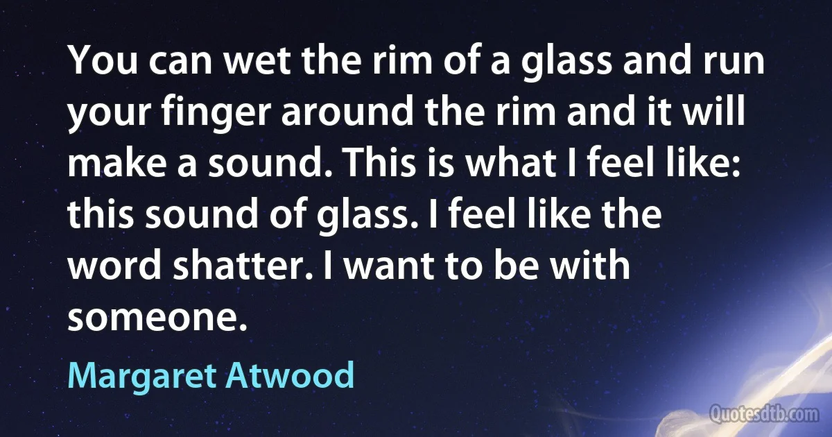 You can wet the rim of a glass and run your finger around the rim and it will make a sound. This is what I feel like: this sound of glass. I feel like the word shatter. I want to be with someone. (Margaret Atwood)