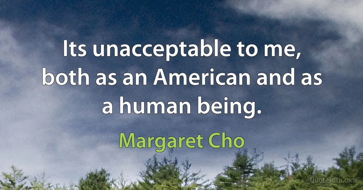 Its unacceptable to me, both as an American and as a human being. (Margaret Cho)