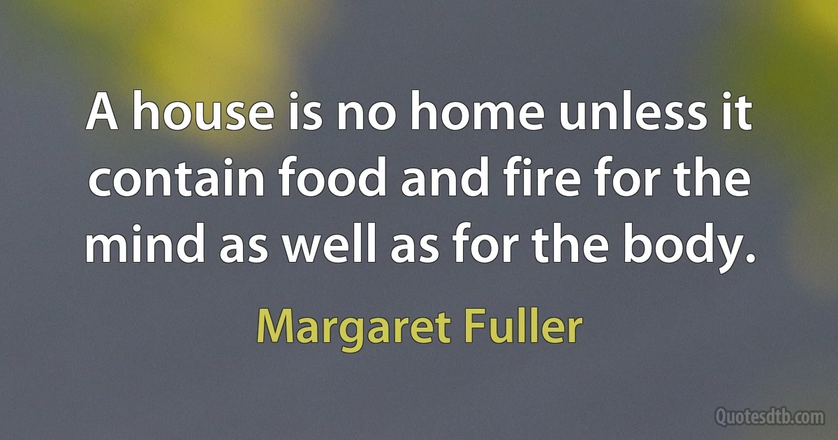 A house is no home unless it contain food and fire for the mind as well as for the body. (Margaret Fuller)