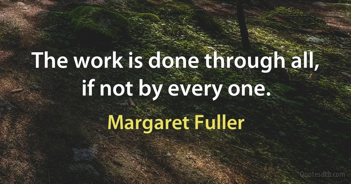 The work is done through all, if not by every one. (Margaret Fuller)