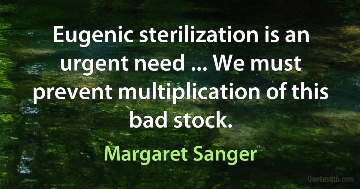 Eugenic sterilization is an urgent need ... We must prevent multiplication of this bad stock. (Margaret Sanger)