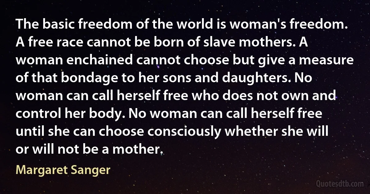 The basic freedom of the world is woman's freedom. A free race cannot be born of slave mothers. A woman enchained cannot choose but give a measure of that bondage to her sons and daughters. No woman can call herself free who does not own and control her body. No woman can call herself free until she can choose consciously whether she will or will not be a mother. (Margaret Sanger)