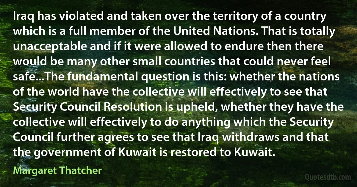 Iraq has violated and taken over the territory of a country which is a full member of the United Nations. That is totally unacceptable and if it were allowed to endure then there would be many other small countries that could never feel safe...The fundamental question is this: whether the nations of the world have the collective will effectively to see that Security Council Resolution is upheld, whether they have the collective will effectively to do anything which the Security Council further agrees to see that Iraq withdraws and that the government of Kuwait is restored to Kuwait. (Margaret Thatcher)