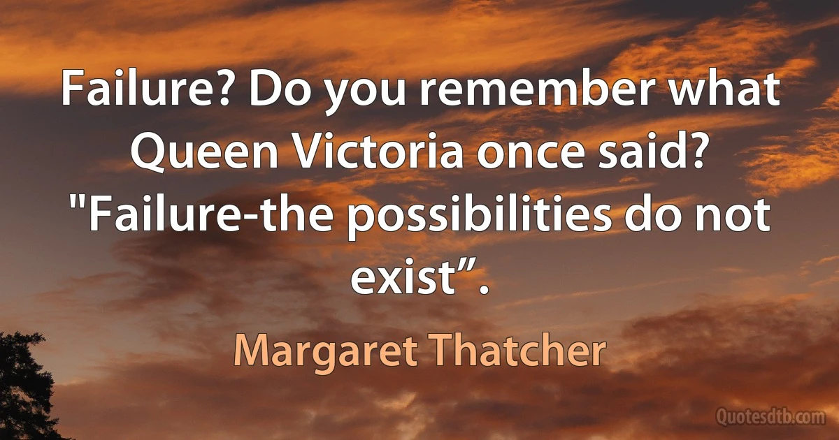 Failure? Do you remember what Queen Victoria once said? "Failure-the possibilities do not exist”. (Margaret Thatcher)