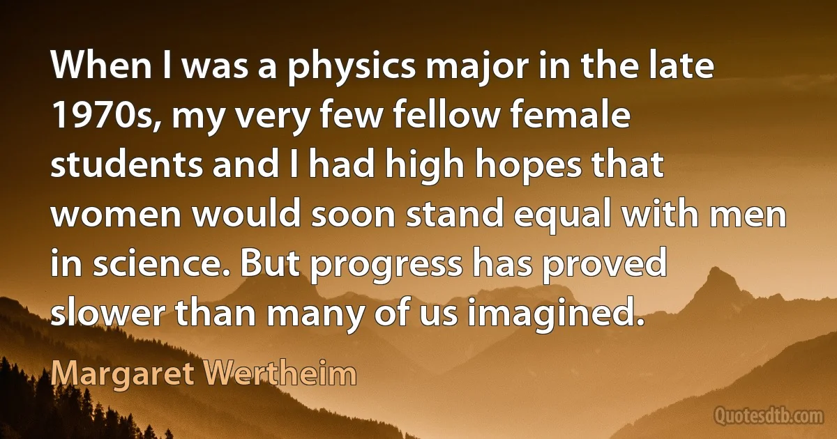 When I was a physics major in the late 1970s, my very few fellow female students and I had high hopes that women would soon stand equal with men in science. But progress has proved slower than many of us imagined. (Margaret Wertheim)