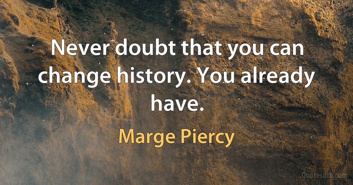 Never doubt that you can change history. You already have. (Marge Piercy)