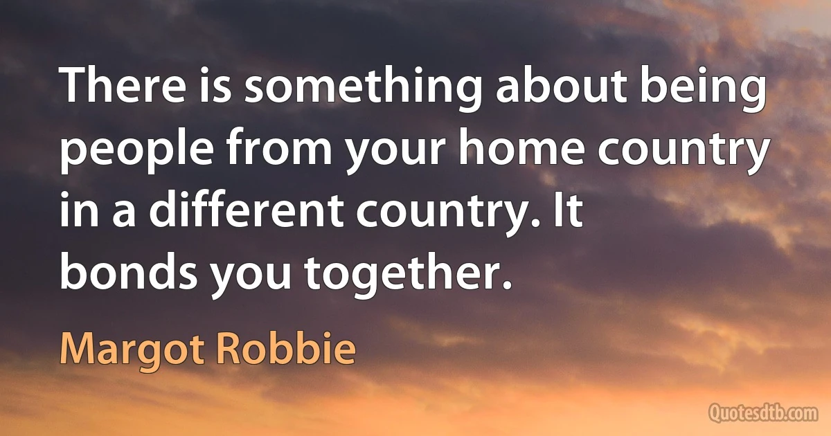 There is something about being people from your home country in a different country. It bonds you together. (Margot Robbie)