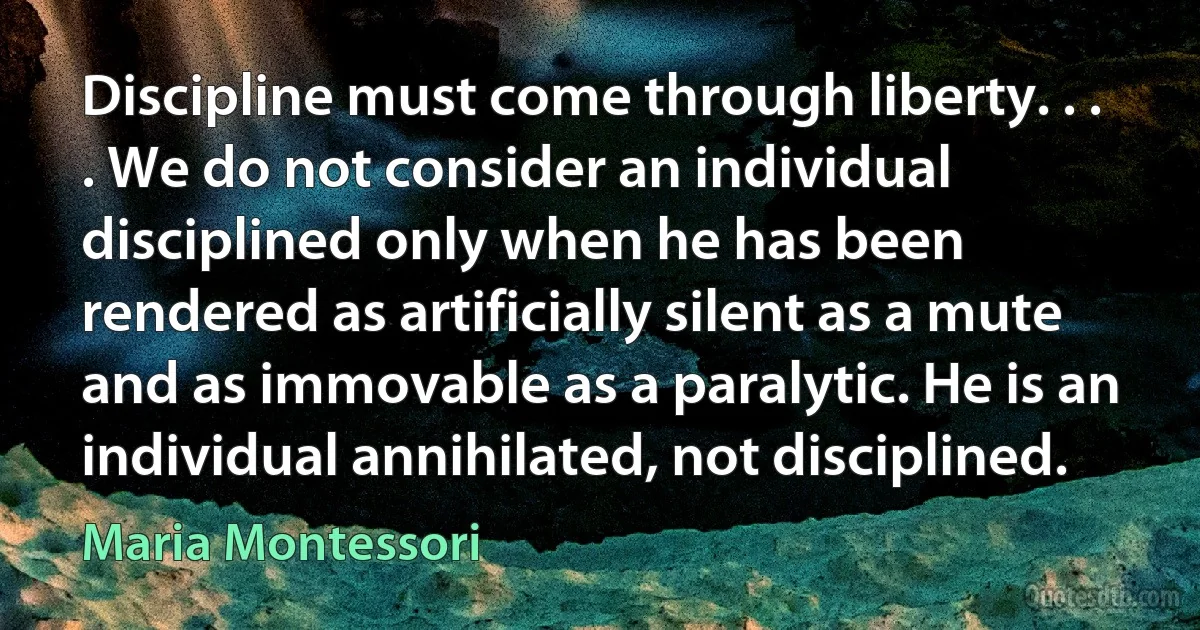 Discipline must come through liberty. . . . We do not consider an individual disciplined only when he has been rendered as artificially silent as a mute and as immovable as a paralytic. He is an individual annihilated, not disciplined. (Maria Montessori)