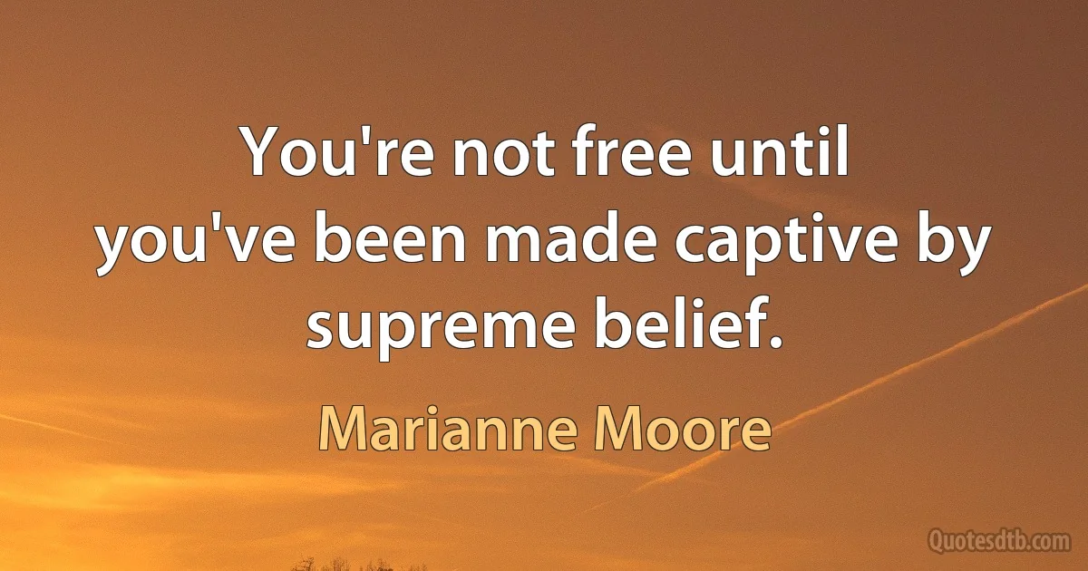 You're not free until you've been made captive by supreme belief. (Marianne Moore)