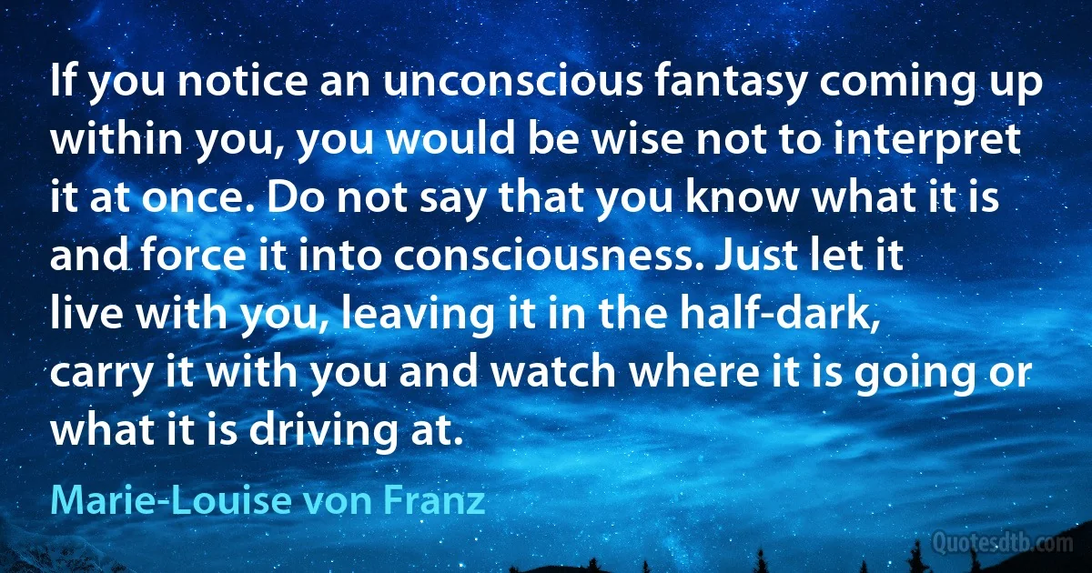 If you notice an unconscious fantasy coming up within you, you would be wise not to interpret it at once. Do not say that you know what it is and force it into consciousness. Just let it live with you, leaving it in the half-dark, carry it with you and watch where it is going or what it is driving at. (Marie-Louise von Franz)