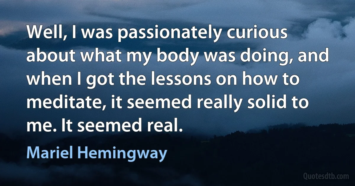 Well, I was passionately curious about what my body was doing, and when I got the lessons on how to meditate, it seemed really solid to me. It seemed real. (Mariel Hemingway)