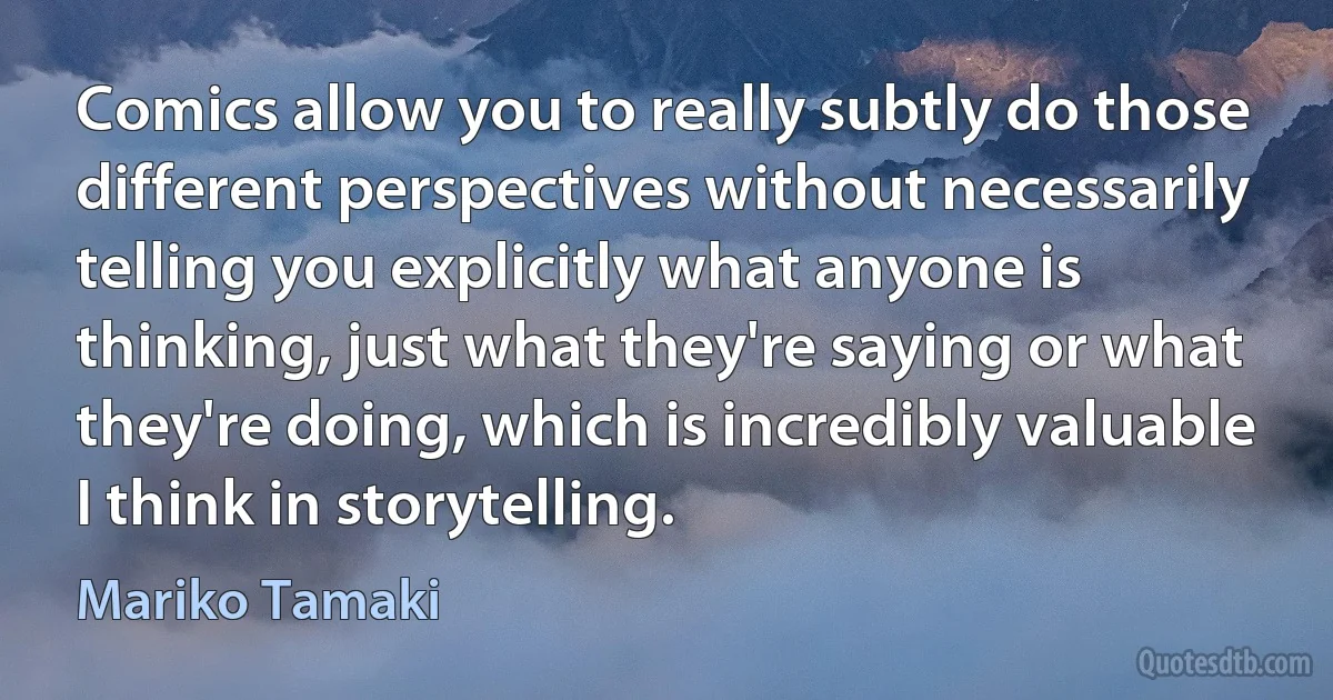 Comics allow you to really subtly do those different perspectives without necessarily telling you explicitly what anyone is thinking, just what they're saying or what they're doing, which is incredibly valuable I think in storytelling. (Mariko Tamaki)