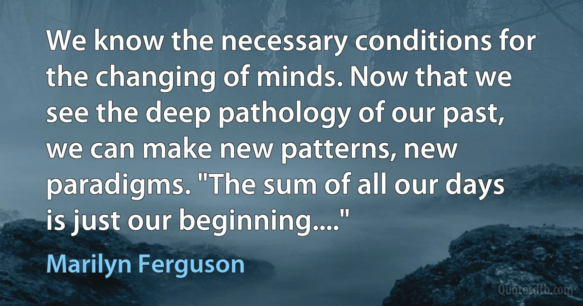 We know the necessary conditions for the changing of minds. Now that we see the deep pathology of our past, we can make new patterns, new paradigms. "The sum of all our days is just our beginning...." (Marilyn Ferguson)