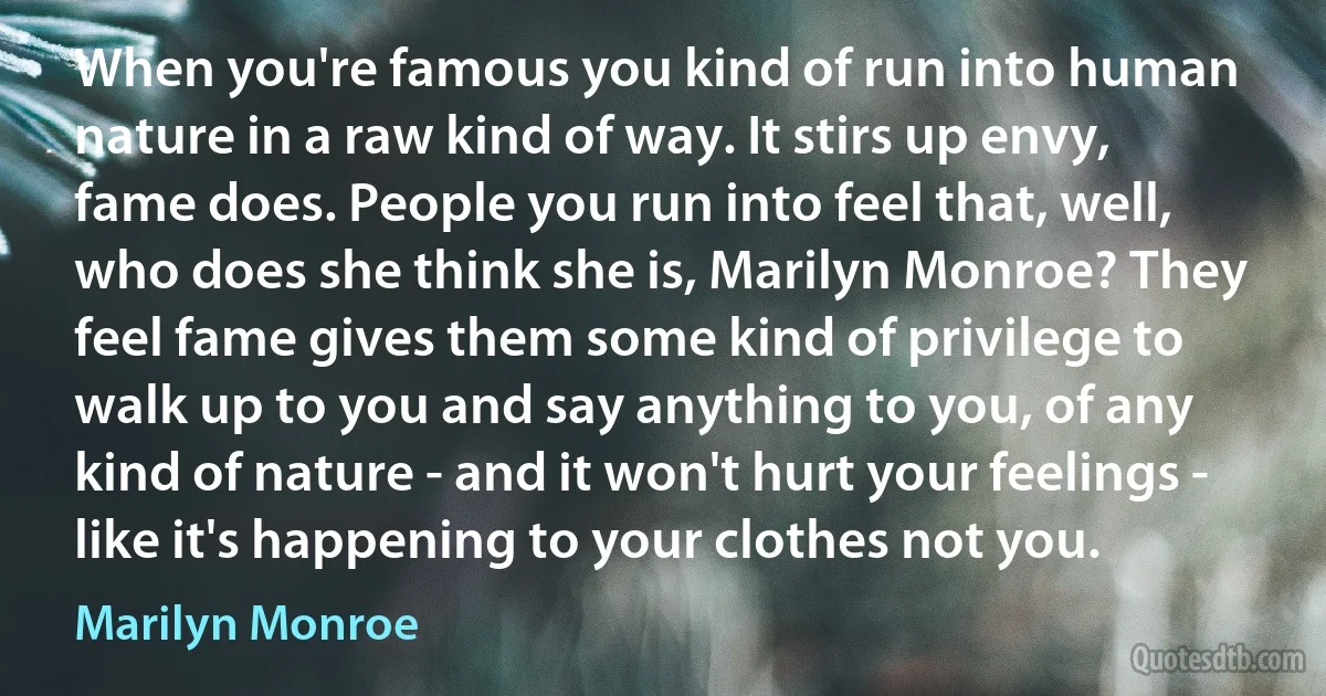 When you're famous you kind of run into human nature in a raw kind of way. It stirs up envy, fame does. People you run into feel that, well, who does she think she is, Marilyn Monroe? They feel fame gives them some kind of privilege to walk up to you and say anything to you, of any kind of nature - and it won't hurt your feelings - like it's happening to your clothes not you. (Marilyn Monroe)