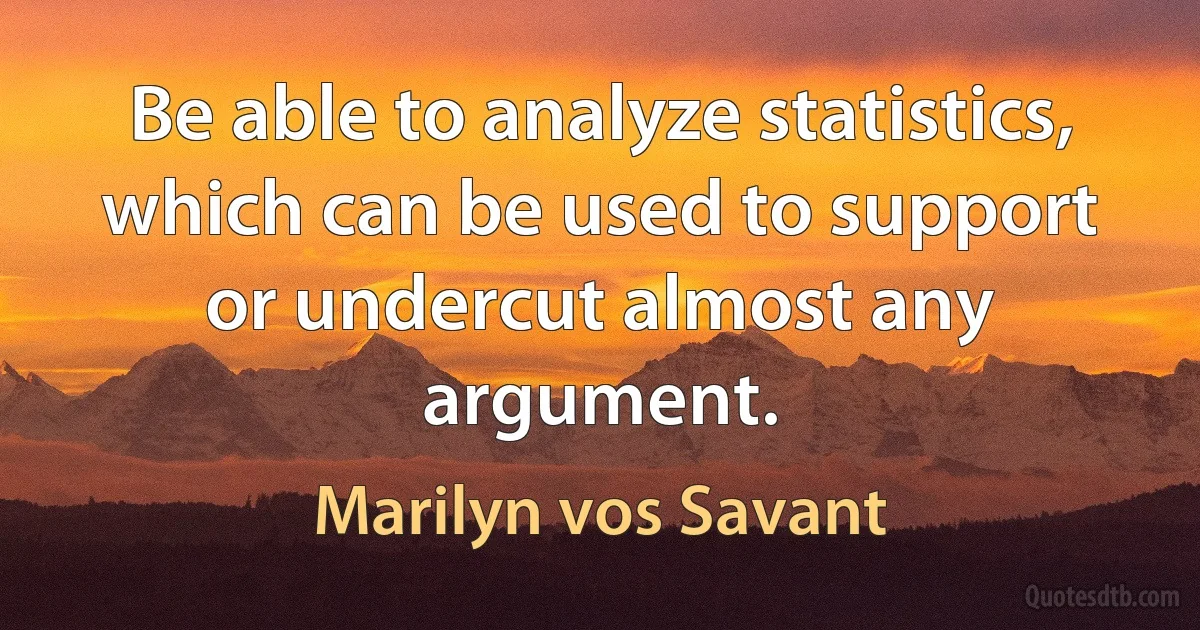 Be able to analyze statistics, which can be used to support or undercut almost any argument. (Marilyn vos Savant)