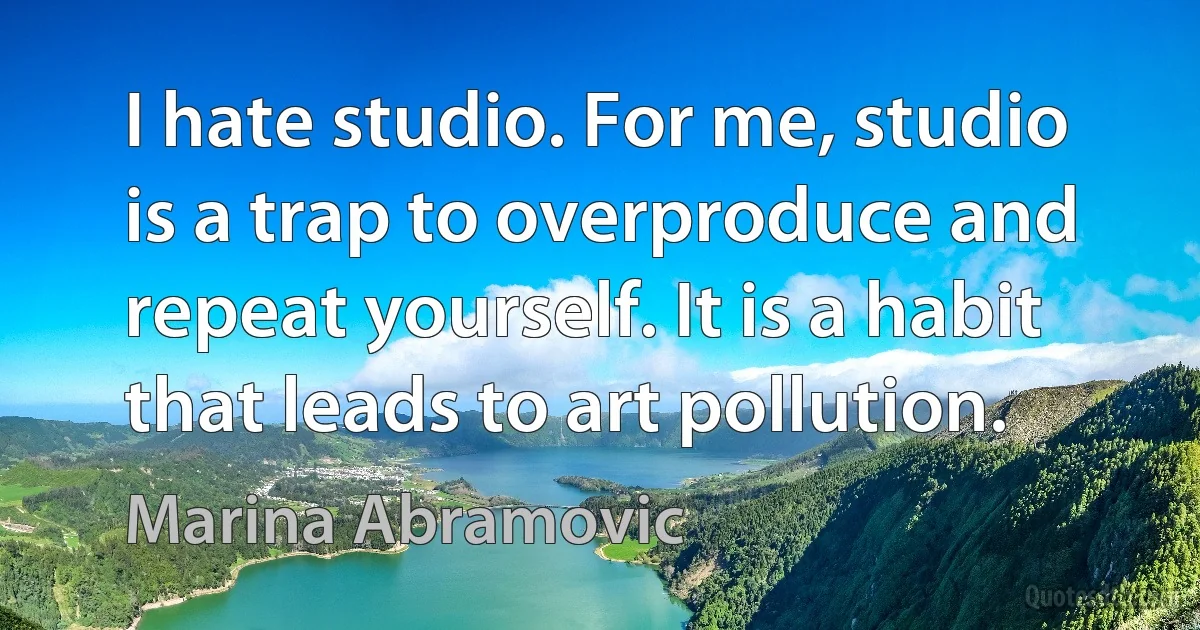 I hate studio. For me, studio is a trap to overproduce and repeat yourself. It is a habit that leads to art pollution. (Marina Abramovic)