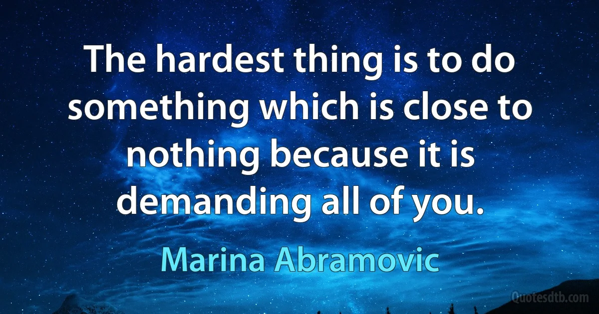 The hardest thing is to do something which is close to nothing because it is demanding all of you. (Marina Abramovic)