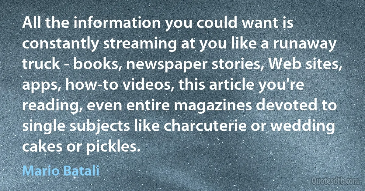 All the information you could want is constantly streaming at you like a runaway truck - books, newspaper stories, Web sites, apps, how-to videos, this article you're reading, even entire magazines devoted to single subjects like charcuterie or wedding cakes or pickles. (Mario Batali)