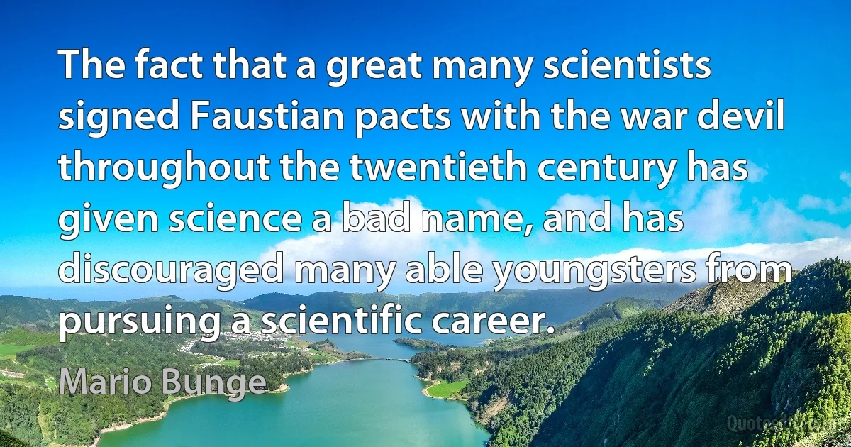 The fact that a great many scientists signed Faustian pacts with the war devil throughout the twentieth century has given science a bad name, and has discouraged many able youngsters from pursuing a scientific career. (Mario Bunge)