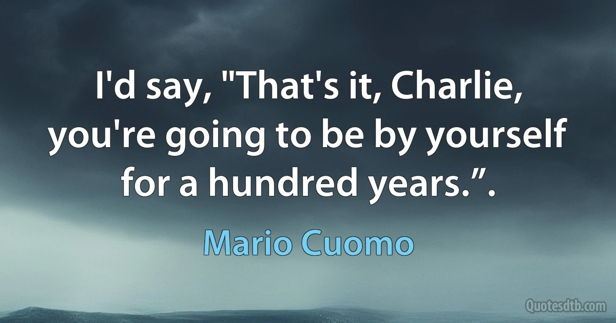 I'd say, "That's it, Charlie, you're going to be by yourself for a hundred years.”. (Mario Cuomo)