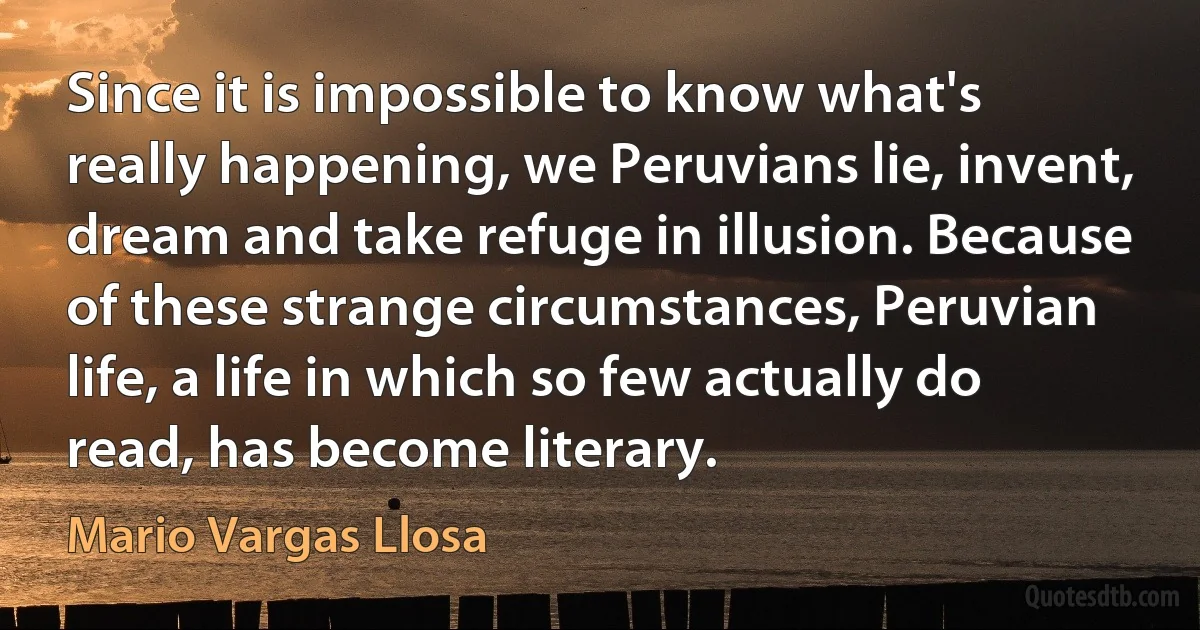 Since it is impossible to know what's really happening, we Peruvians lie, invent, dream and take refuge in illusion. Because of these strange circumstances, Peruvian life, a life in which so few actually do read, has become literary. (Mario Vargas Llosa)