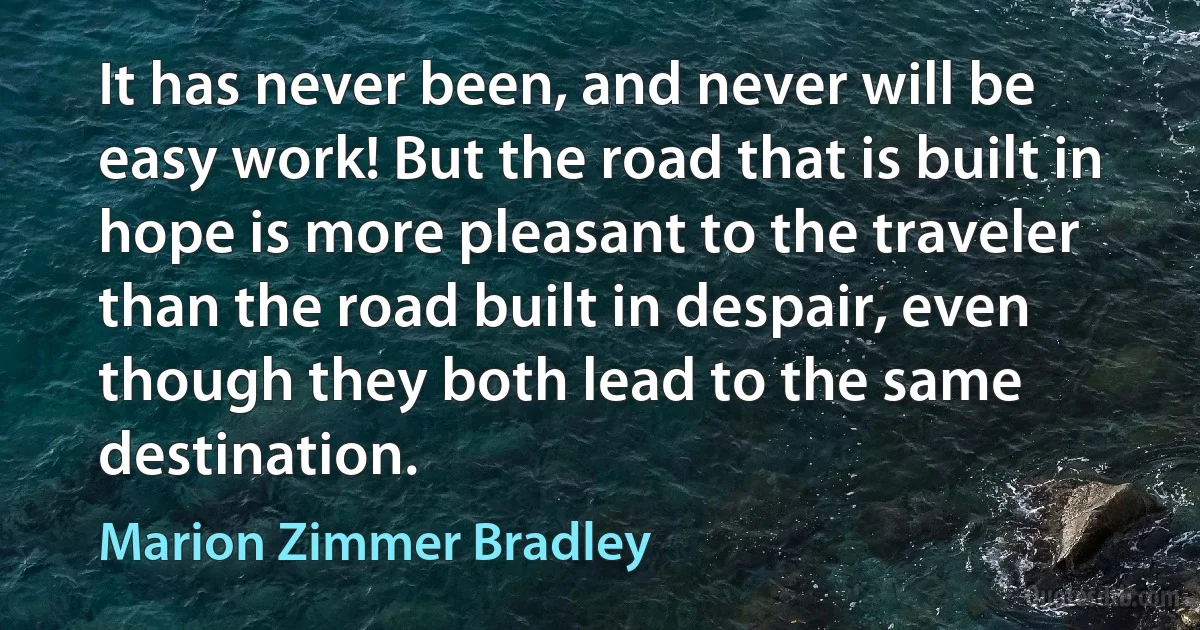 It has never been, and never will be easy work! But the road that is built in hope is more pleasant to the traveler than the road built in despair, even though they both lead to the same destination. (Marion Zimmer Bradley)