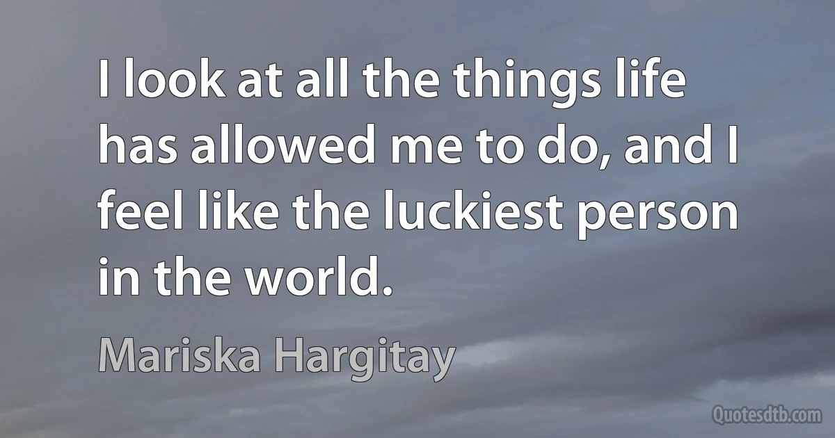 I look at all the things life has allowed me to do, and I feel like the luckiest person in the world. (Mariska Hargitay)