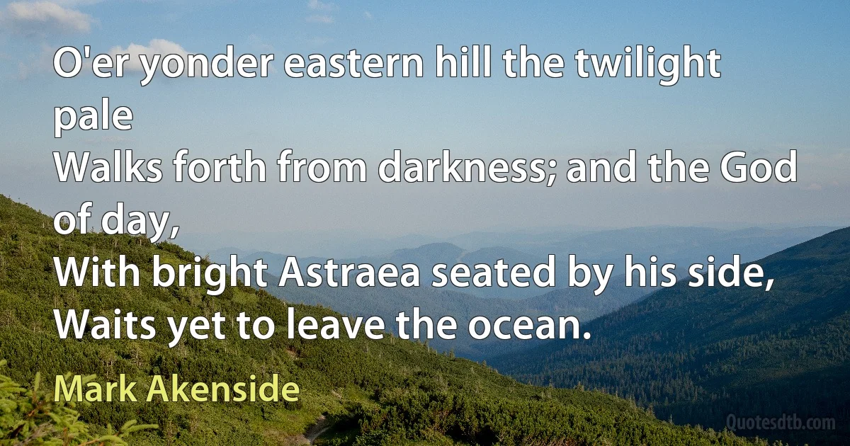 O'er yonder eastern hill the twilight pale
Walks forth from darkness; and the God of day,
With bright Astraea seated by his side,
Waits yet to leave the ocean. (Mark Akenside)