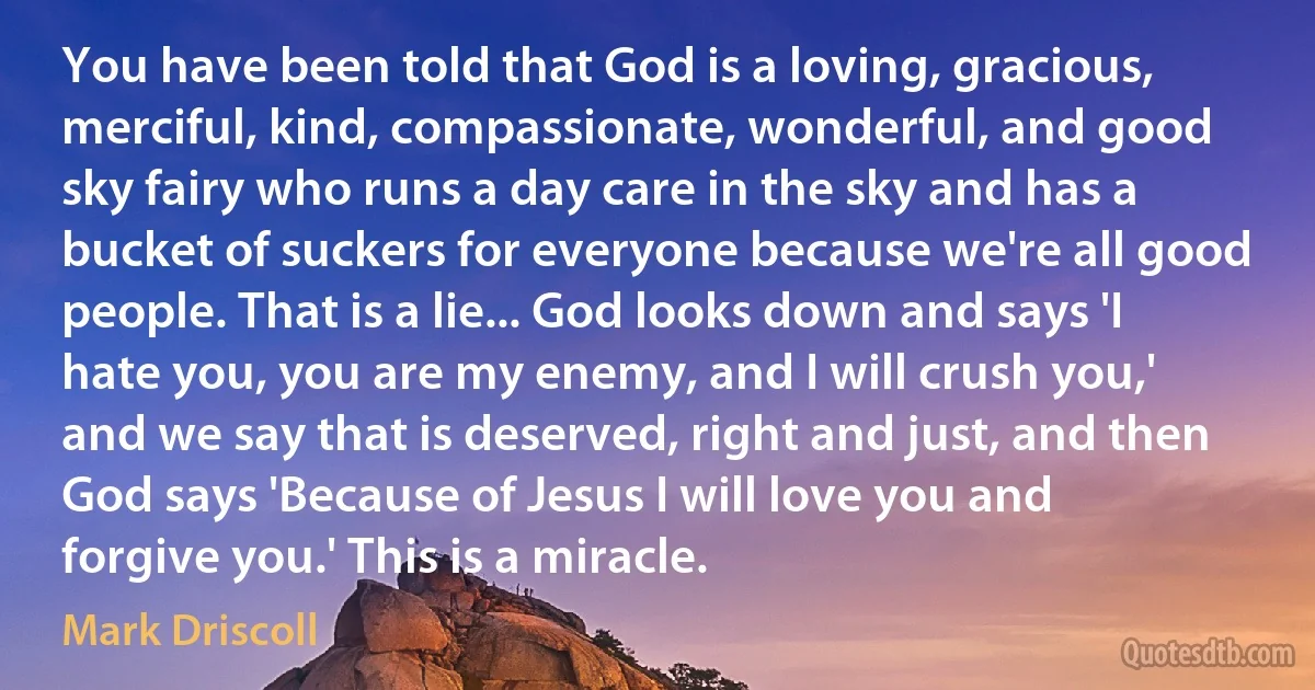 You have been told that God is a loving, gracious, merciful, kind, compassionate, wonderful, and good sky fairy who runs a day care in the sky and has a bucket of suckers for everyone because we're all good people. That is a lie... God looks down and says 'I hate you, you are my enemy, and I will crush you,' and we say that is deserved, right and just, and then God says 'Because of Jesus I will love you and forgive you.' This is a miracle. (Mark Driscoll)