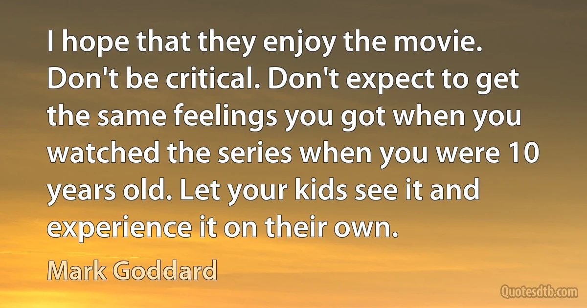 I hope that they enjoy the movie. Don't be critical. Don't expect to get the same feelings you got when you watched the series when you were 10 years old. Let your kids see it and experience it on their own. (Mark Goddard)