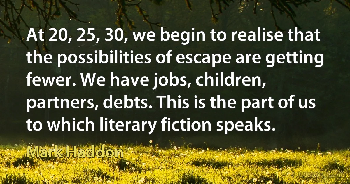 At 20, 25, 30, we begin to realise that the possibilities of escape are getting fewer. We have jobs, children, partners, debts. This is the part of us to which literary fiction speaks. (Mark Haddon)