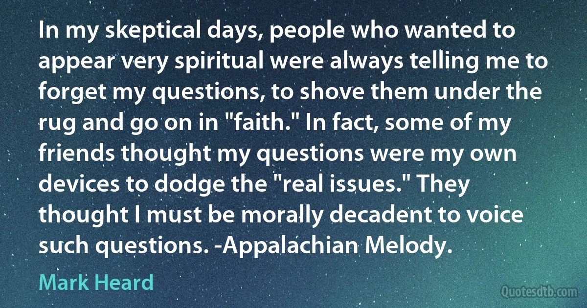 In my skeptical days, people who wanted to appear very spiritual were always telling me to forget my questions, to shove them under the rug and go on in "faith." In fact, some of my friends thought my questions were my own devices to dodge the "real issues." They thought I must be morally decadent to voice such questions. -Appalachian Melody. (Mark Heard)