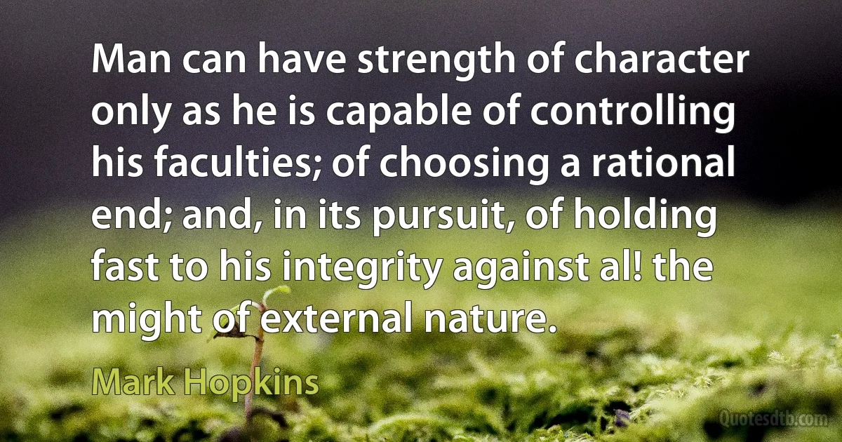 Man can have strength of character only as he is capable of controlling his faculties; of choosing a rational end; and, in its pursuit, of holding fast to his integrity against al! the might of external nature. (Mark Hopkins)