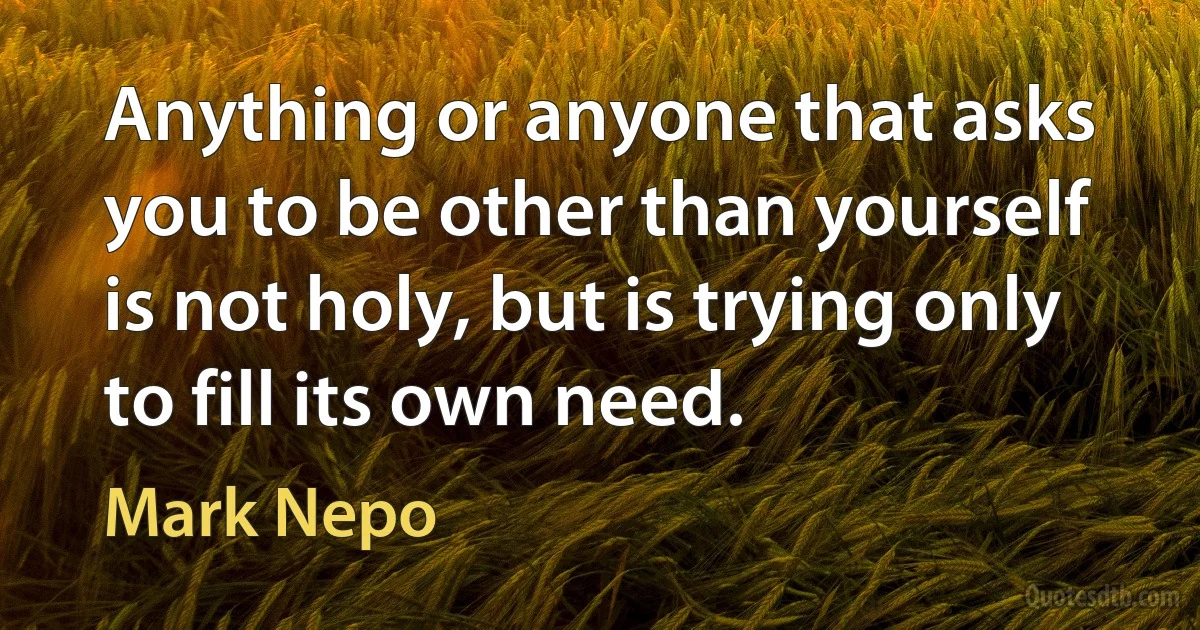 Anything or anyone that asks you to be other than yourself is not holy, but is trying only to fill its own need. (Mark Nepo)