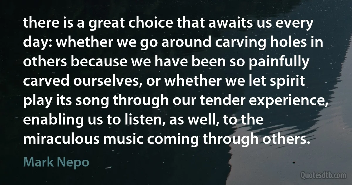 there is a great choice that awaits us every day: whether we go around carving holes in others because we have been so painfully carved ourselves, or whether we let spirit play its song through our tender experience, enabling us to listen, as well, to the miraculous music coming through others. (Mark Nepo)