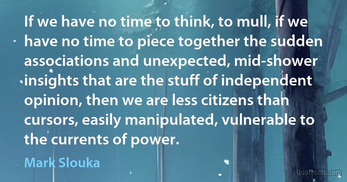 If we have no time to think, to mull, if we have no time to piece together the sudden associations and unexpected, mid-shower insights that are the stuff of independent opinion, then we are less citizens than cursors, easily manipulated, vulnerable to the currents of power. (Mark Slouka)