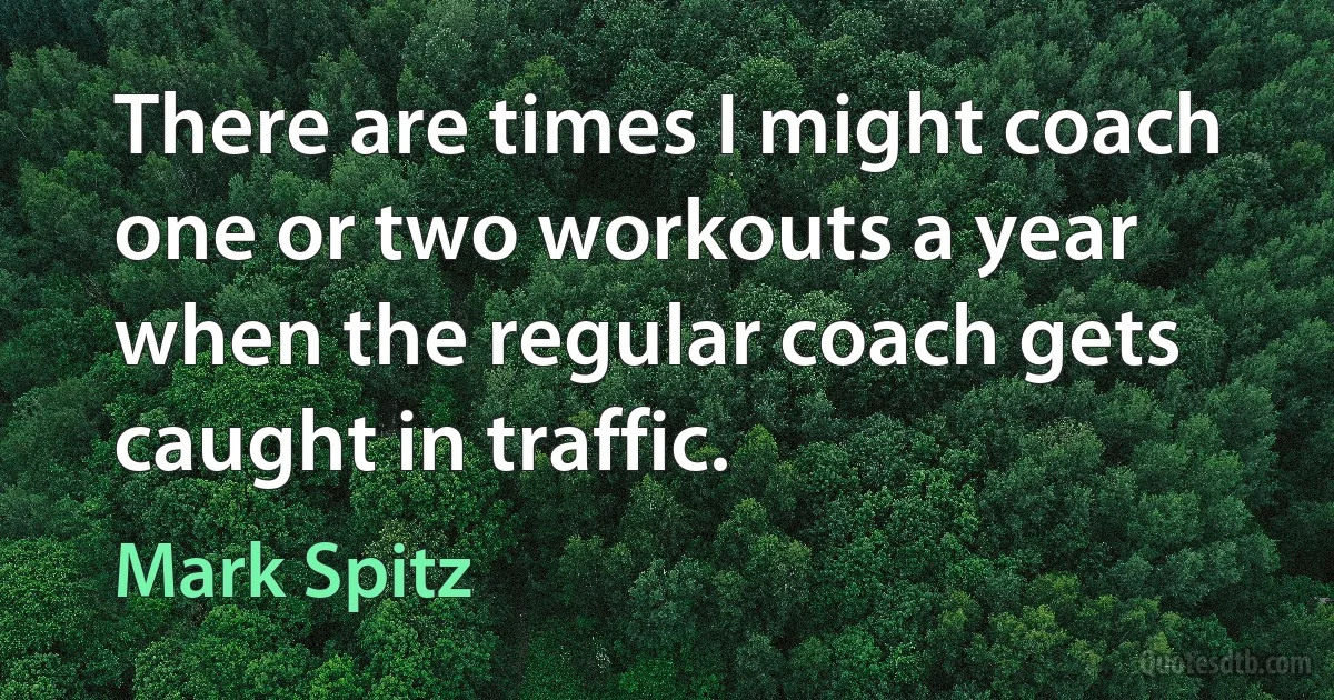 There are times I might coach one or two workouts a year when the regular coach gets caught in traffic. (Mark Spitz)